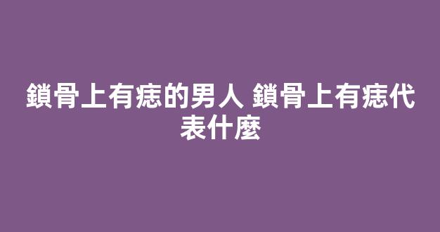 鎖骨上有痣的男人 鎖骨上有痣代表什麼